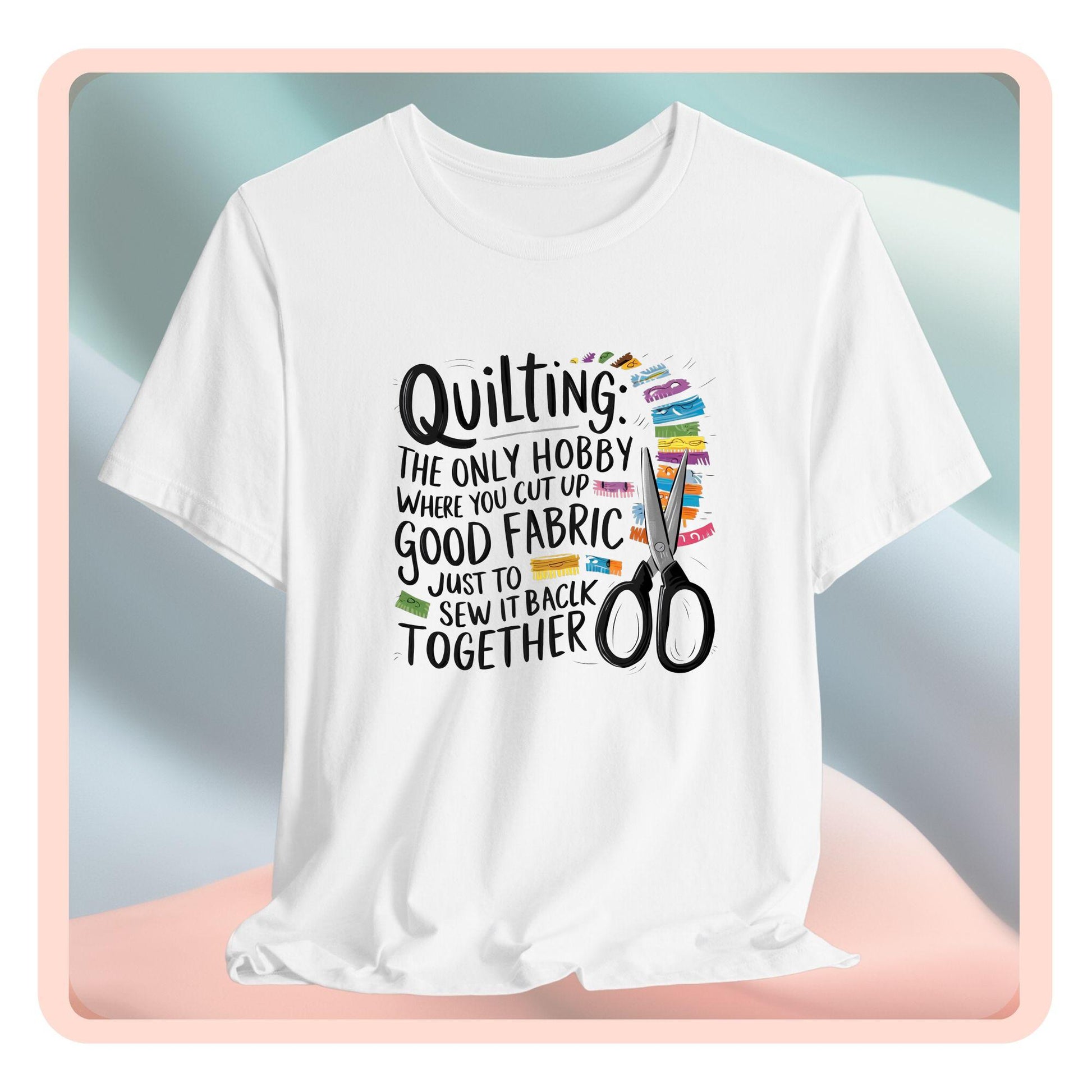 A Quilting-themed T-Shirt with text "Quilting: The Only Hobby Where You Cut Up Good Fabric Just to Sew it Back Together" surrounded by colorful fabric scraps and scissors.