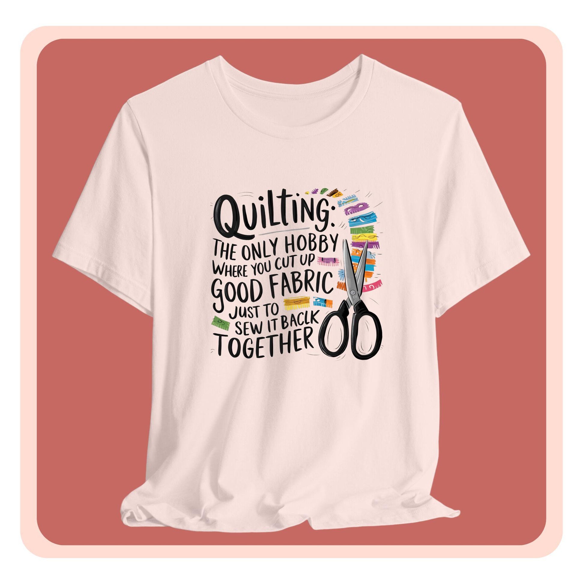 A Quilting-themed T-Shirt with text "Quilting: The Only Hobby Where You Cut Up Good Fabric Just to Sew it Back Together" surrounded by colorful fabric scraps and scissors.