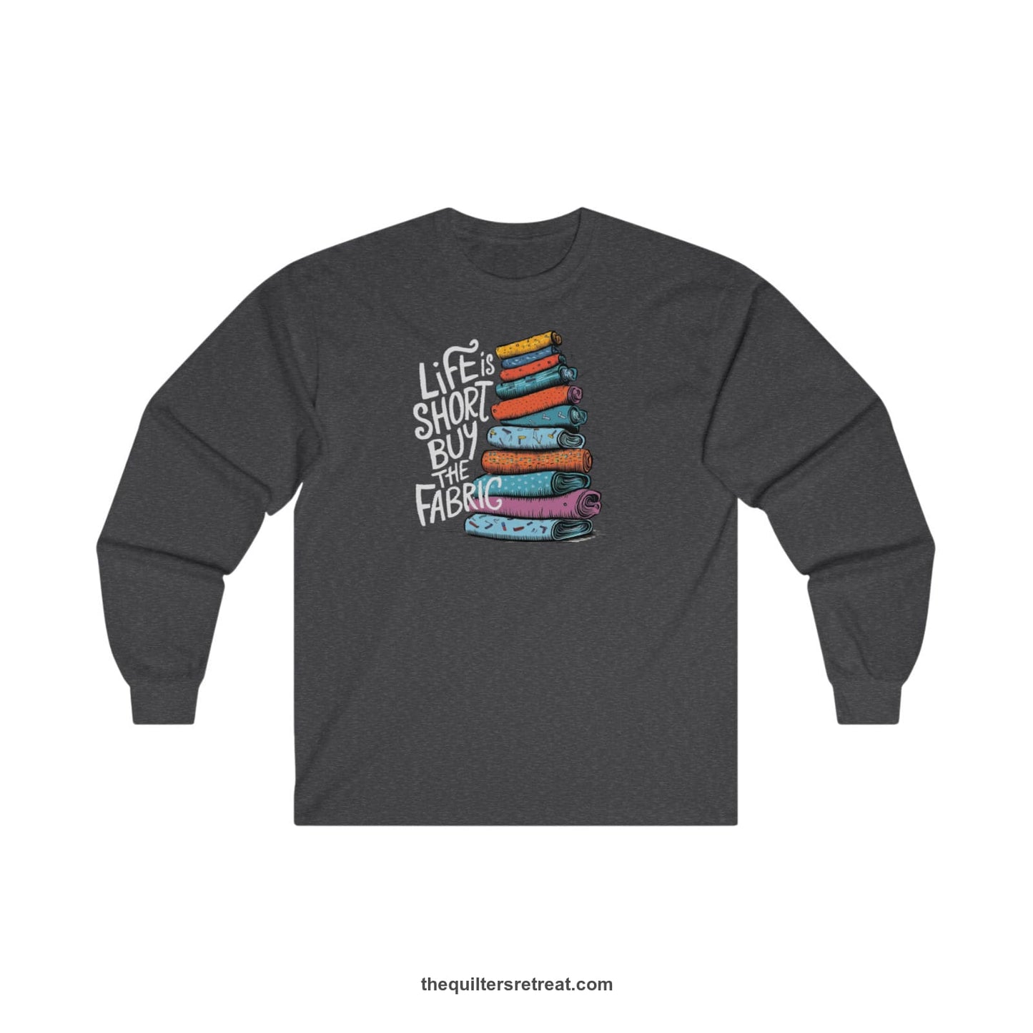 A Dark Heather Long Sleeve T-Shirt with a illustration of colorful fabric rolls with bold "Life is Short Buy the Fabric" text