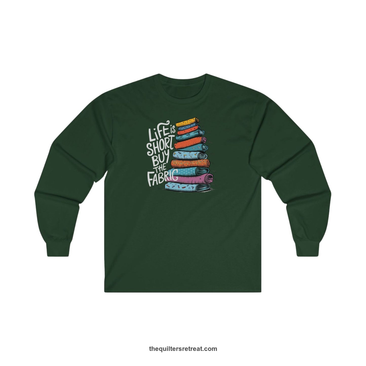 A Forest Green Long Sleeve T-Shirt with a illustration of colorful fabric rolls with bold "Life is Short Buy the Fabric" text
